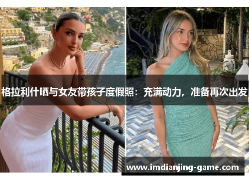 格拉利什晒与女友带孩子度假照：充满动力，准备再次出发